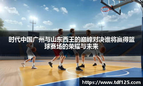 时代中国广州与山东西王的巅峰对决谁将赢得篮球赛场的荣耀与未来